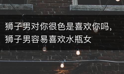 狮子男对你很色是喜欢你吗，狮子男容易喜欢水瓶女