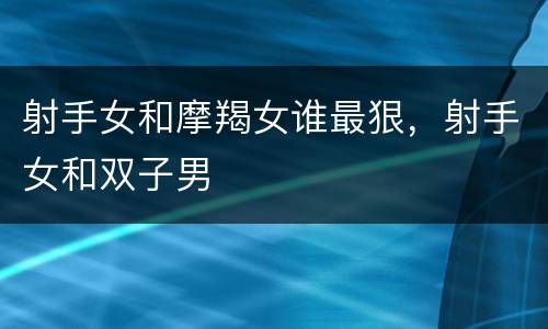 射手女和摩羯女谁最狠，射手女和双子男