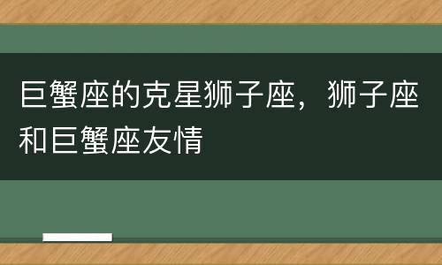 巨蟹座的克星狮子座，狮子座和巨蟹座友情