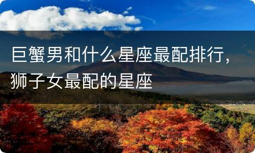 巨蟹男和什么星座最配排行，狮子女最配的星座