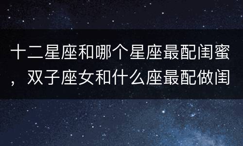 十二星座和哪个星座最配闺蜜，双子座女和什么座最配做闺蜜