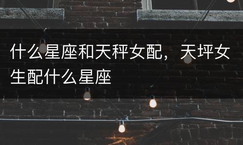 什么星座和天秤女配，天坪女生配什么星座
