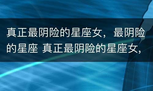 真正最阴险的星座女，最阴险的星座 真正最阴险的星座女,最阴险的星座是什么