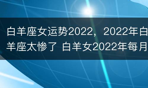 白羊座女运势2022，2022年白羊座太惨了 白羊女2022年每月详细运势