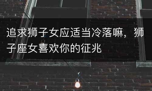 追求狮子女应适当冷落嘛，狮子座女喜欢你的征兆