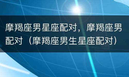 摩羯座男星座配对，摩羯座男配对（摩羯座男生星座配对）