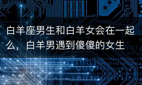 白羊座男生和白羊女会在一起么，白羊男遇到傻傻的女生