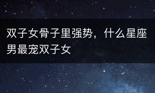 双子女骨子里强势，什么星座男最宠双子女