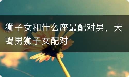狮子女和什么座最配对男，天蝎男狮子女配对