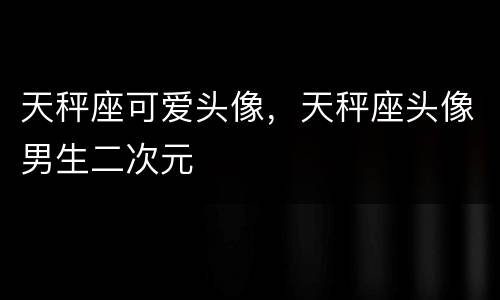 天秤座可爱头像，天秤座头像男生二次元