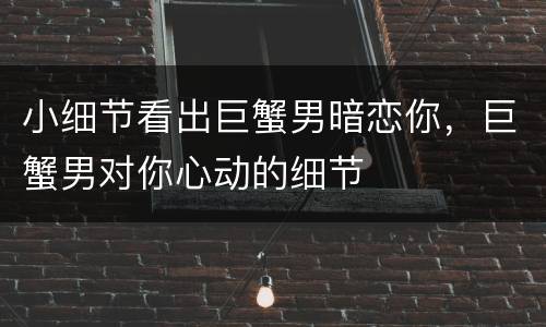 小细节看出巨蟹男暗恋你，巨蟹男对你心动的细节