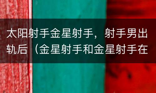 太阳射手金星射手，射手男出轨后（金星射手和金星射手在一起）