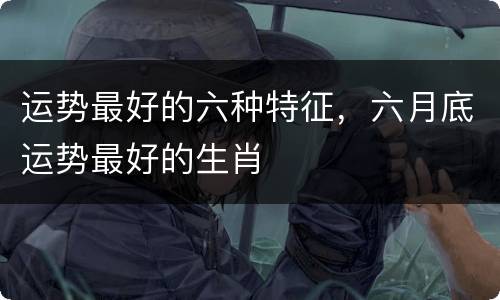 运势最好的六种特征，六月底运势最好的生肖