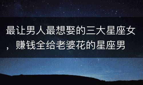 最让男人最想娶的三大星座女，赚钱全给老婆花的星座男