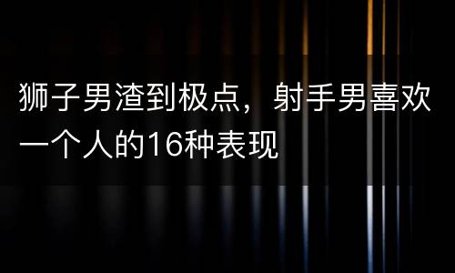 狮子男渣到极点，射手男喜欢一个人的16种表现