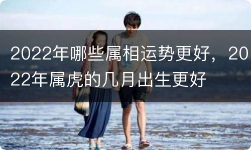 2022年哪些属相运势更好，2022年属虎的几月出生更好