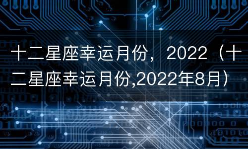 十二星座幸运月份，2022（十二星座幸运月份,2022年8月）