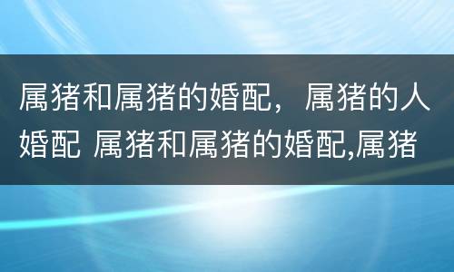 属猪和属猪的婚配，属猪的人婚配 属猪和属猪的婚配,属猪的人婚配好不好
