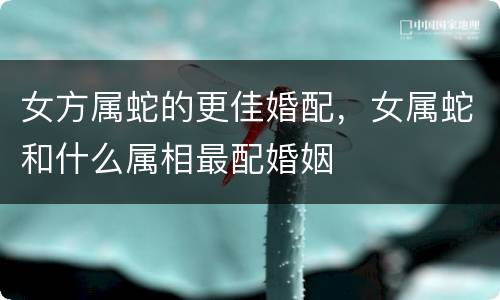 女方属蛇的更佳婚配，女属蛇和什么属相最配婚姻