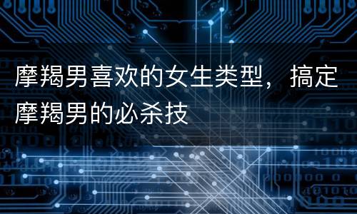 摩羯男喜欢的女生类型，搞定摩羯男的必杀技