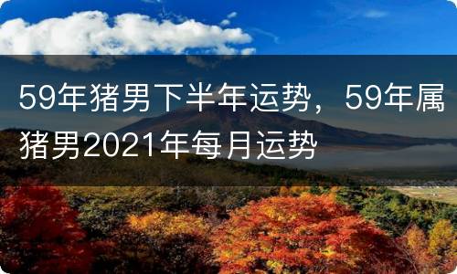 59年猪男下半年运势，59年属猪男2021年每月运势