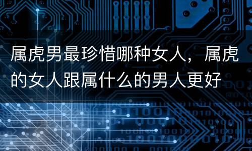 属虎男最珍惜哪种女人，属虎的女人跟属什么的男人更好