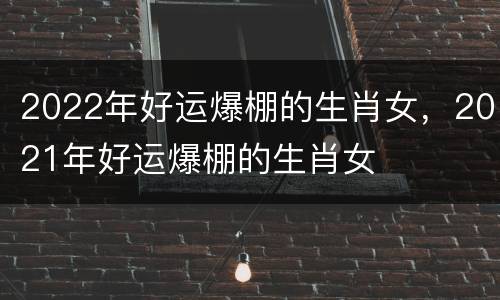 2022年好运爆棚的生肖女，2021年好运爆棚的生肖女