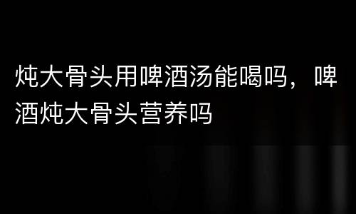 炖大骨头用啤酒汤能喝吗，啤酒炖大骨头营养吗
