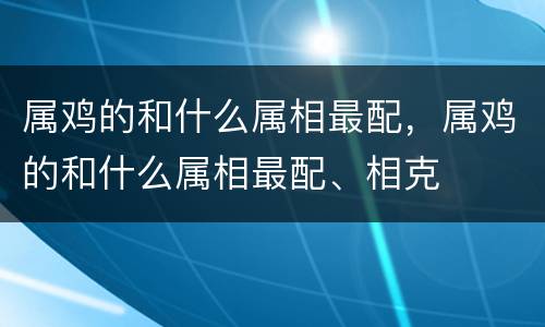 属鸡的和什么属相最配，属鸡的和什么属相最配、相克