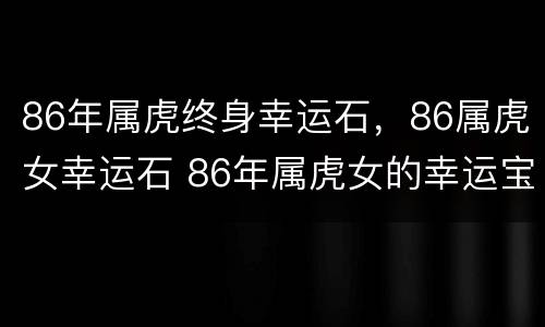 86年属虎终身幸运石，86属虎女幸运石 86年属虎女的幸运宝石是什么
