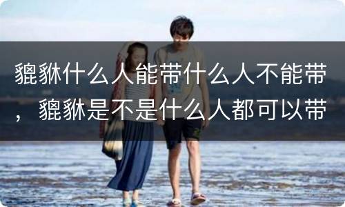 貔貅什么人能带什么人不能带，貔貅是不是什么人都可以带