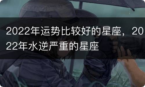 2022年运势比较好的星座，2022年水逆严重的星座
