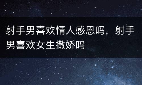 射手男喜欢情人感恩吗，射手男喜欢女生撒娇吗