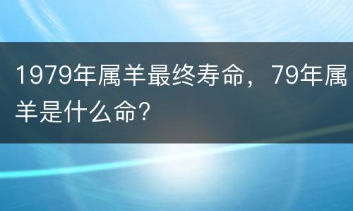 1979年属羊最终寿命，79年属羊是什么命?