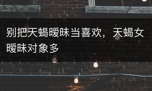 别把天蝎暧昧当喜欢，天蝎女暧昧对象多