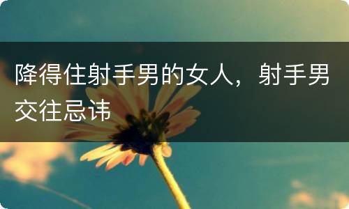 降得住射手男的女人，射手男交往忌讳