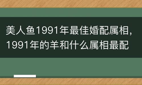 美人鱼1991年最佳婚配属相，1991年的羊和什么属相最配