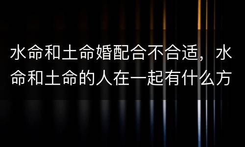 水命和土命婚配合不合适，水命和土命的人在一起有什么方法可以解