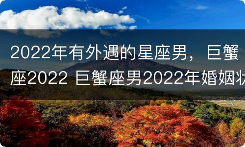 2022年有外遇的星座男，巨蟹座2022 巨蟹座男2022年婚姻状况