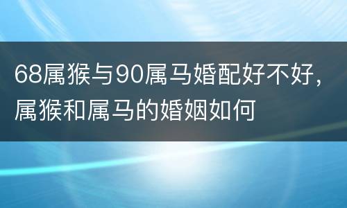 68属猴与90属马婚配好不好，属猴和属马的婚姻如何
