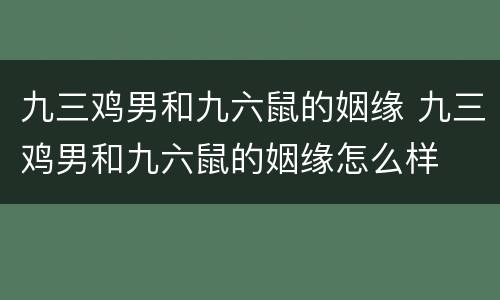九三鸡男和九六鼠的姻缘 九三鸡男和九六鼠的姻缘怎么样