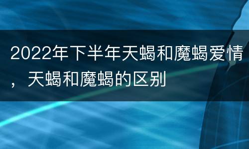 2022年下半年天蝎和魔蝎爱情，天蝎和魔蝎的区别