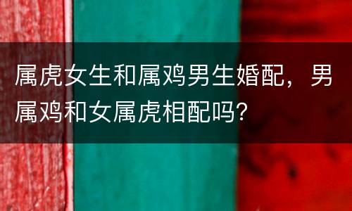 属虎女生和属鸡男生婚配，男属鸡和女属虎相配吗？