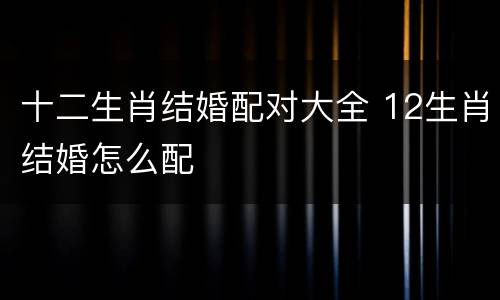 十二生肖结婚配对大全 12生肖结婚怎么配