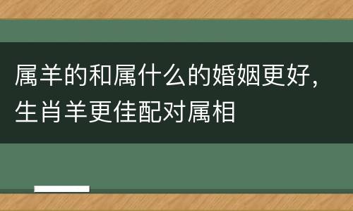 属羊的和属什么的婚姻更好，生肖羊更佳配对属相