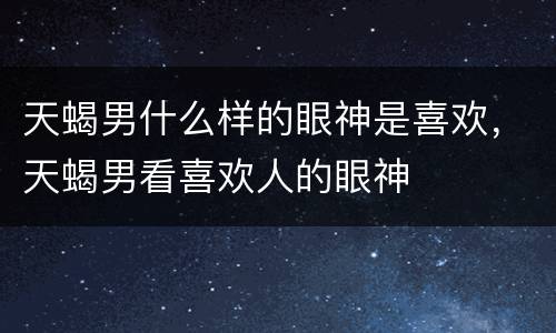 天蝎男什么样的眼神是喜欢，天蝎男看喜欢人的眼神