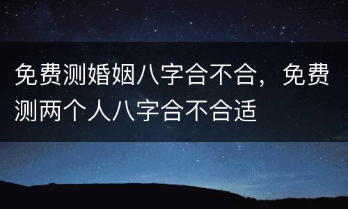 免费测婚姻八字合不合，免费测两个人八字合不合适
