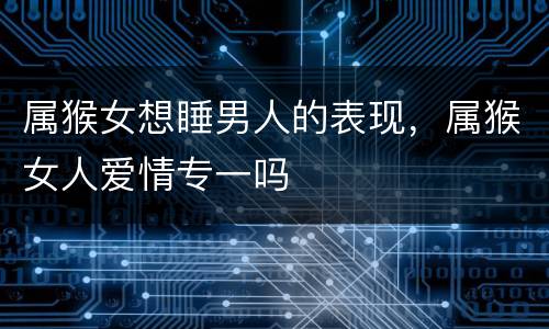 属猴女想睡男人的表现，属猴女人爱情专一吗