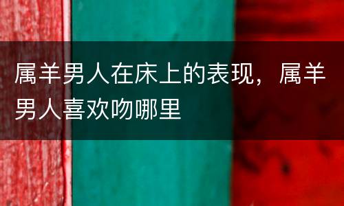 属羊男人在床上的表现，属羊男人喜欢吻哪里