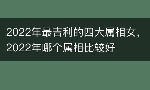 2022年最吉利的四大属相女，2022年哪个属相比较好